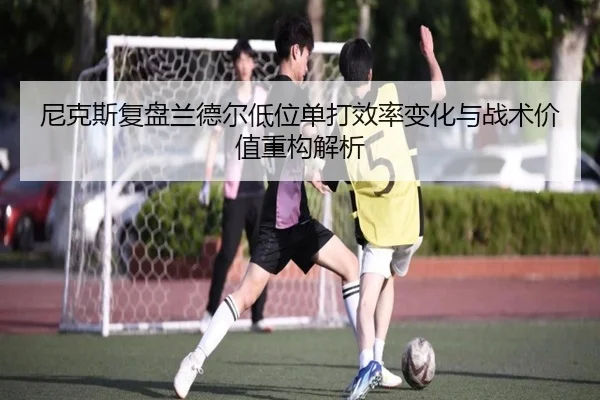 尼克斯复盘兰德尔低位单打效率变化与战术价值重构解析