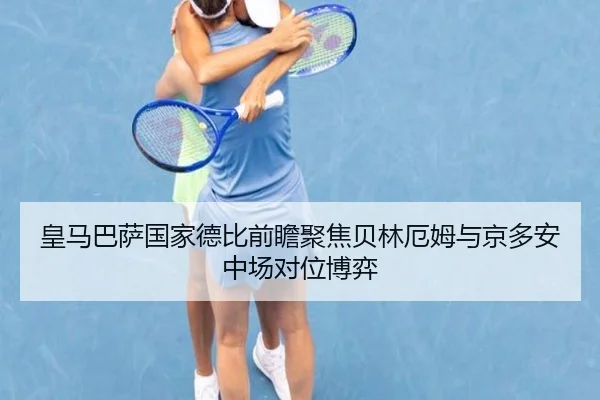 皇马巴萨国家德比前瞻聚焦贝林厄姆与京多安中场对位博弈
