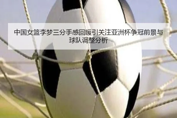 中国女篮李梦三分手感回暖引关注亚洲杯争冠前景与球队调整分析