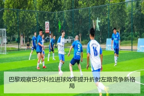 巴黎观察巴尔科拉进球效率提升折射左路竞争新格局
