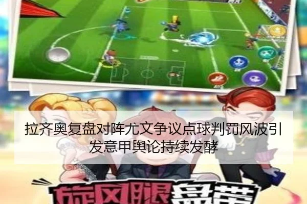 拉齐奥复盘对阵尤文争议点球判罚风波引发意甲舆论持续发酵